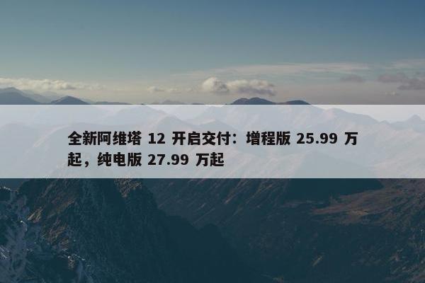 全新阿维塔 12 开启交付：增程版 25.99 万起，纯电版 27.99 万起