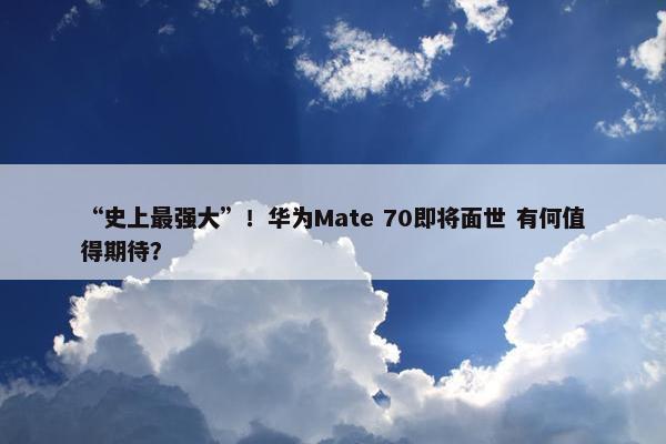 “史上最强大”！华为Mate 70即将面世 有何值得期待？