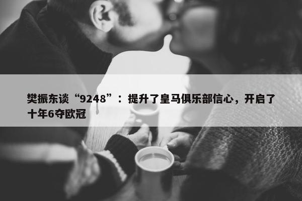 樊振东谈“9248”：提升了皇马俱乐部信心，开启了十年6夺欧冠